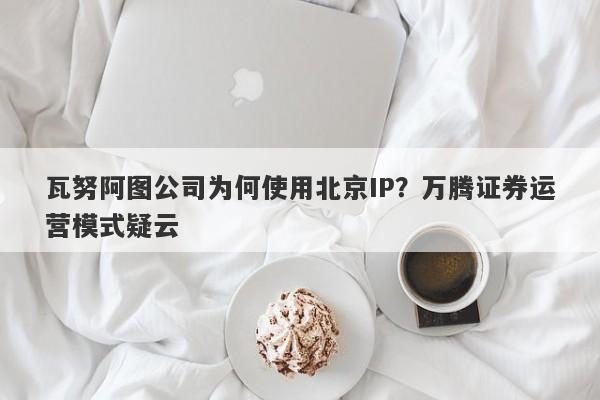 瓦努阿图公司为何使用北京IP？万腾证券运营模式疑云-第1张图片-要懂汇圈网