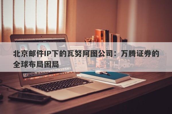 北京邮件IP下的瓦努阿图公司：万腾证券的全球布局困局-第1张图片-要懂汇圈网